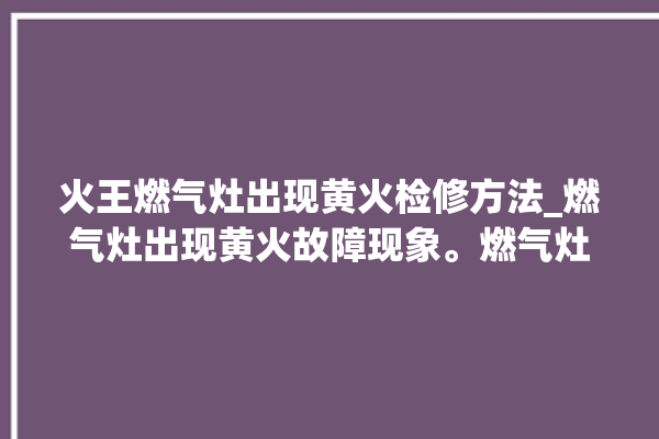 火王燃气灶出现黄火检修方法_燃气灶出现黄火故障现象。燃气灶_故障