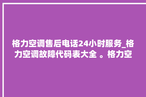 格力空调售后电话24小时服务_格力空调故障代码表大全 。格力空调