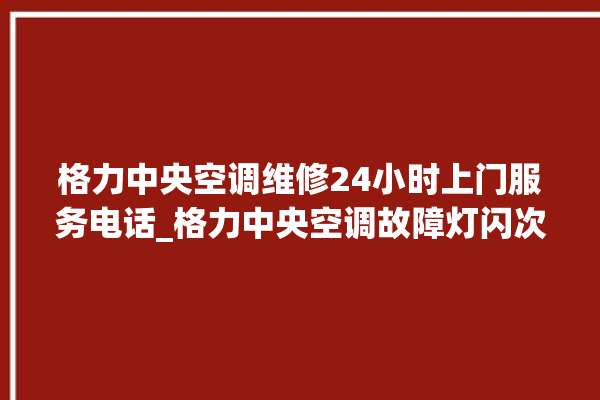 格力中央空调维修24小时上门服务电话_格力中央空调故障灯闪次数说明 。中央空调