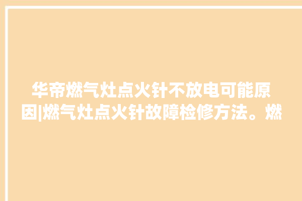 华帝燃气灶点火针不放电可能原因|燃气灶点火针故障检修方法。燃气灶_华帝