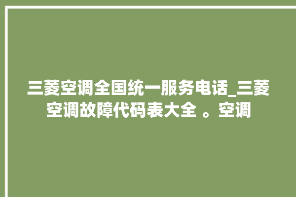 三菱空调全国统一服务电话_三菱空调故障代码表大全 。空调