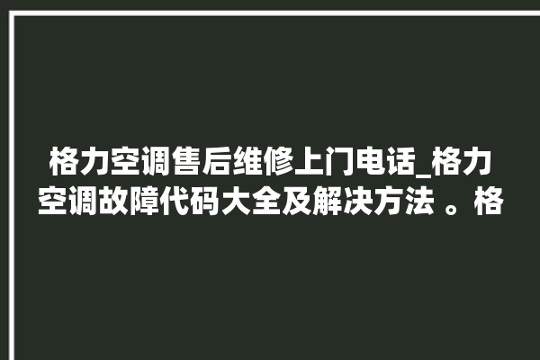 格力空调售后维修上门电话_格力空调故障代码大全及解决方法 。格力空调