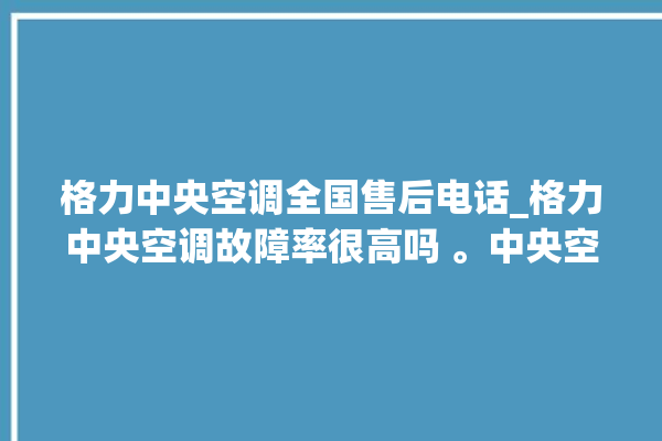 格力中央空调全国售后电话_格力中央空调故障率很高吗 。中央空调