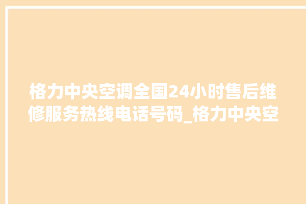 格力中央空调全国24小时售后维修服务热线电话号码_格力中央空调故障代码大全及解决方法 。中央空调