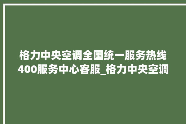 格力中央空调全国统一服务热线400服务中心客服_格力中央空调保修期是多久 。中央空调