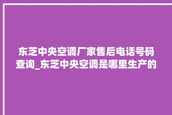 东芝中央空调厂家售后电话号码查询_东芝中央空调是哪里生产的 。东芝