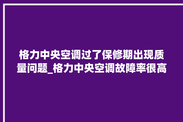 格力中央空调过了保修期出现质量问题_格力中央空调故障率很高吗 。中央空调