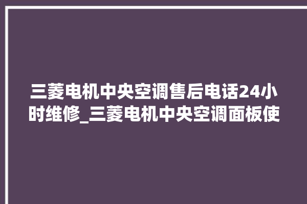 三菱电机中央空调售后电话24小时维修_三菱电机中央空调面板使用说明 。中央空调