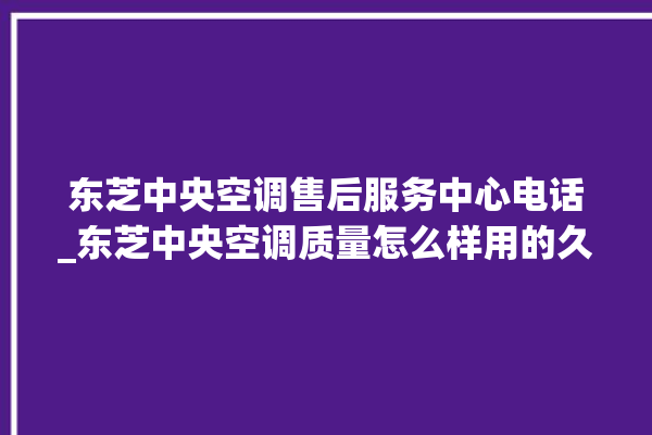 东芝中央空调售后服务中心电话_东芝中央空调质量怎么样用的久吗 。东芝