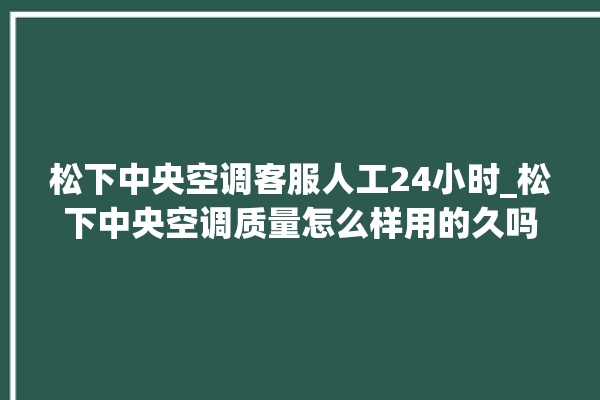 松下中央空调客服人工24小时_松下中央空调质量怎么样用的久吗 。中央空调