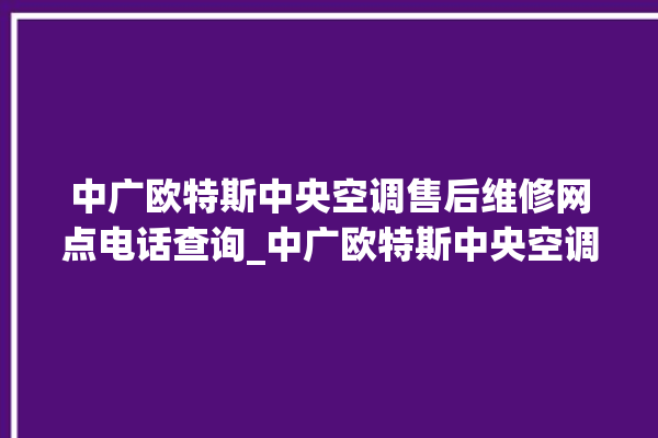 中广欧特斯中央空调售后维修网点电话查询_中广欧特斯中央空调属于什么档次 。中央空调