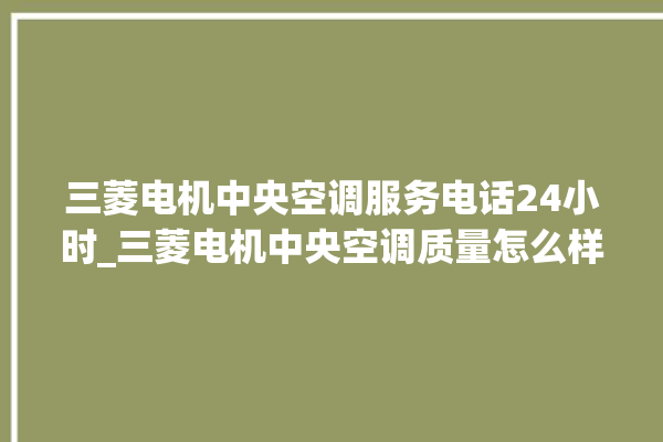 三菱电机中央空调服务电话24小时_三菱电机中央空调质量怎么样用的久吗 。中央空调