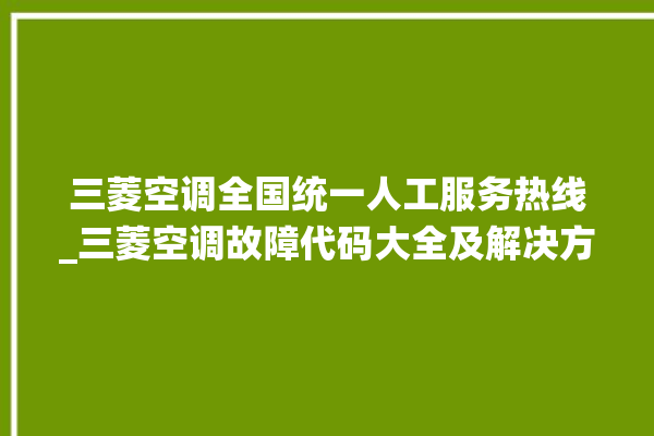 三菱空调全国统一人工服务热线_三菱空调故障代码大全及解决方法 。空调