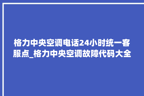 格力中央空调电话24小时统一客服点_格力中央空调故障代码大全及解决方法 。中央空调