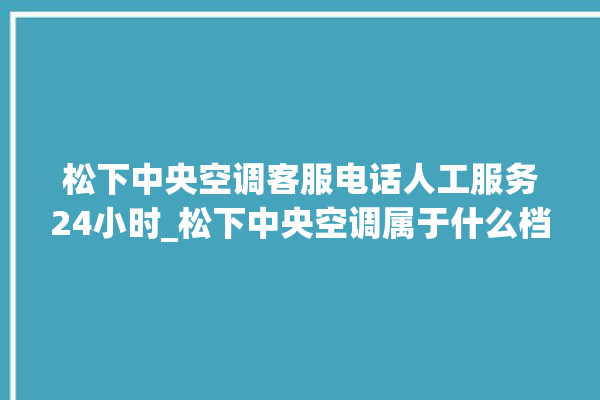 松下中央空调客服电话人工服务24小时_松下中央空调属于什么档次 。中央空调