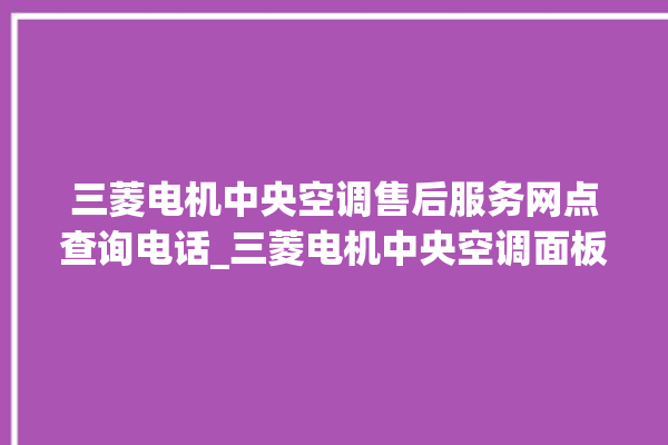 三菱电机中央空调售后服务网点查询电话_三菱电机中央空调面板使用说明 。中央空调