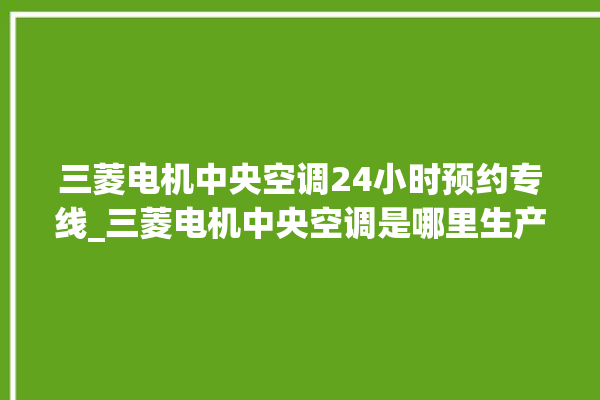 三菱电机中央空调24小时预约专线_三菱电机中央空调是哪里生产的 。中央空调