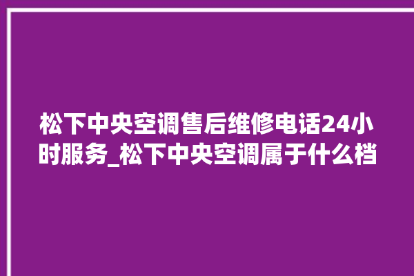 松下中央空调售后维修电话24小时服务_松下中央空调属于什么档次 。中央空调