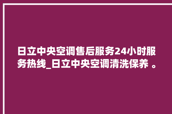 日立中央空调售后服务24小时服务热线_日立中央空调清洗保养 。日立