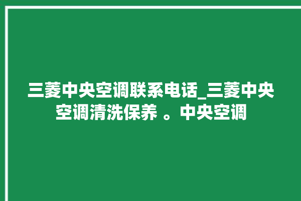 三菱中央空调联系电话_三菱中央空调清洗保养 。中央空调