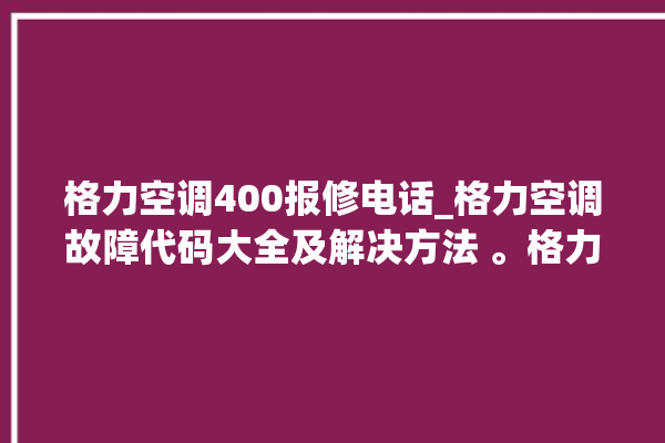 格力空调400报修电话_格力空调故障代码大全及解决方法 。格力空调