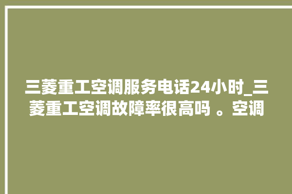 三菱重工空调服务电话24小时_三菱重工空调故障率很高吗 。空调