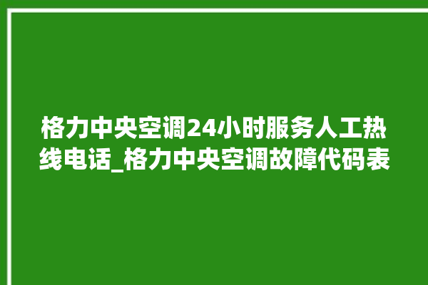 格力中央空调24小时服务人工热线电话_格力中央空调故障代码表大全 。中央空调