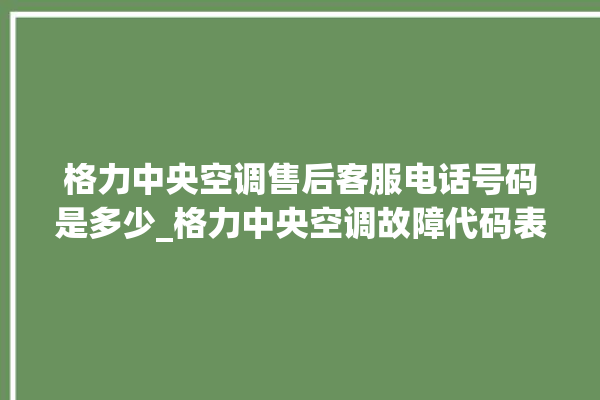 格力中央空调售后客服电话号码是多少_格力中央空调故障代码表大全 。中央空调