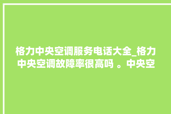 格力中央空调服务电话大全_格力中央空调故障率很高吗 。中央空调