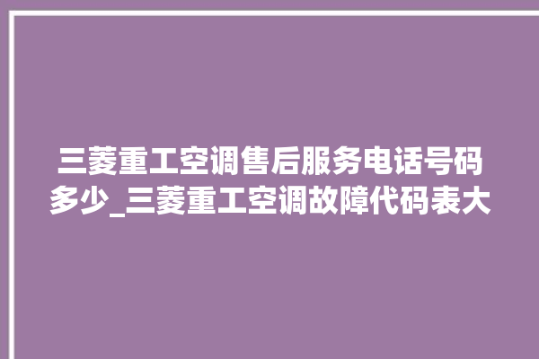 三菱重工空调售后服务电话号码多少_三菱重工空调故障代码表大全 。空调