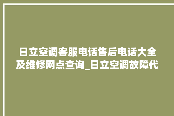 日立空调客服电话售后电话大全及维修网点查询_日立空调故障代码表 。日立