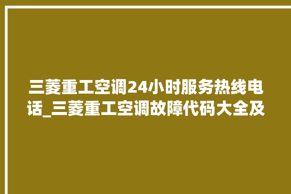 三菱重工空调24小时服务热线电话_三菱重工空调故障代码大全及解决方法 。空调