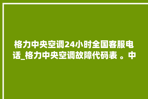 格力中央空调24小时全国客服电话_格力中央空调故障代码表 。中央空调