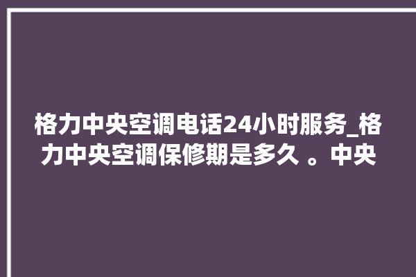 格力中央空调电话24小时服务_格力中央空调保修期是多久 。中央空调