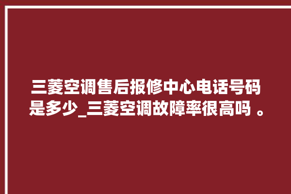 三菱空调售后报修中心电话号码是多少_三菱空调故障率很高吗 。空调