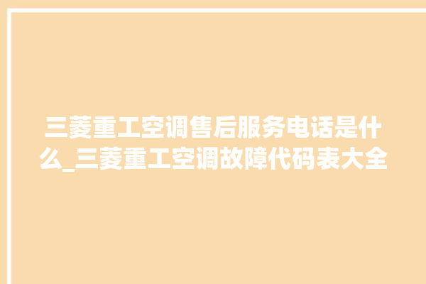 三菱重工空调售后服务电话是什么_三菱重工空调故障代码表大全 。空调