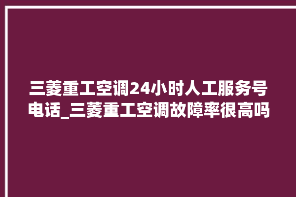 三菱重工空调24小时人工服务号电话_三菱重工空调故障率很高吗 。空调