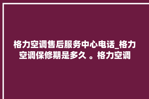 格力空调售后服务中心电话_格力空调保修期是多久 。格力空调