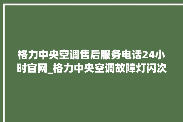 格力中央空调售后服务电话24小时官网_格力中央空调故障灯闪次数说明 。中央空调