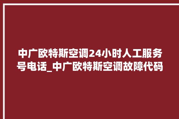 中广欧特斯空调24小时人工服务号电话_中广欧特斯空调故障代码表大全 。中广