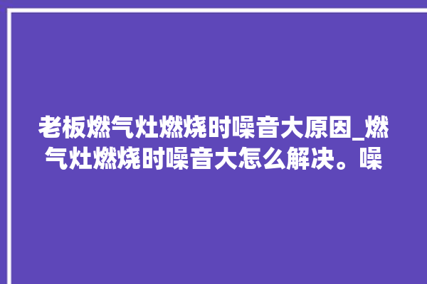 老板燃气灶燃烧时噪音大原因_燃气灶燃烧时噪音大怎么解决。噪音_燃气灶