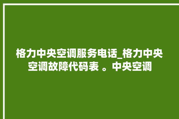 格力中央空调服务电话_格力中央空调故障代码表 。中央空调