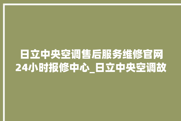 日立中央空调售后服务维修官网24小时报修中心_日立中央空调故障代码大全对照表 。日立