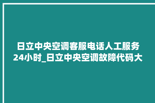 日立中央空调客服电话人工服务24小时_日立中央空调故障代码大全对照表 。日立