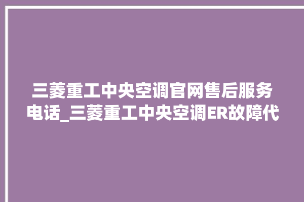 三菱重工中央空调官网售后服务电话_三菱重工中央空调ER故障代码 。中央空调