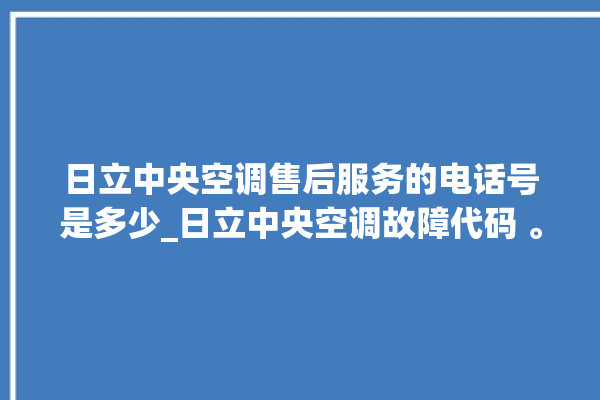 日立中央空调售后服务的电话号是多少_日立中央空调故障代码 。日立