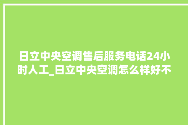 日立中央空调售后服务电话24小时人工_日立中央空调怎么样好不好 。日立