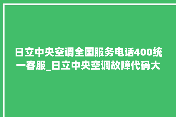 日立中央空调全国服务电话400统一客服_日立中央空调故障代码大全对照表 。日立