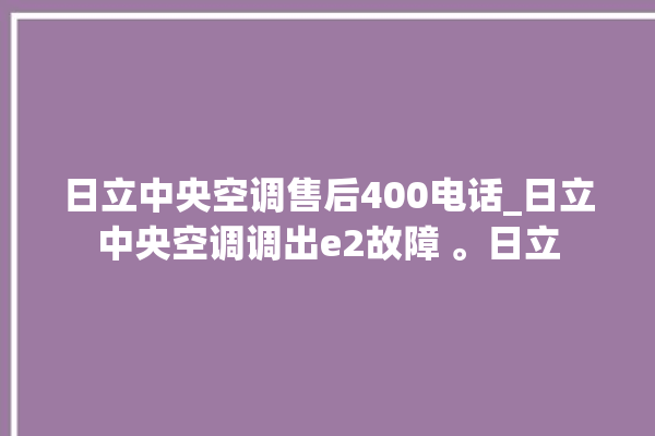 日立中央空调售后400电话_日立中央空调调出e2故障 。日立