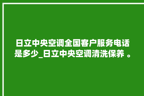 日立中央空调全国客户服务电话是多少_日立中央空调清洗保养 。日立